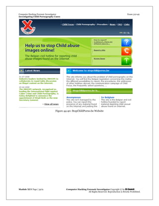 Computer Hacking Forensic Investigator Exam 312-49
Investigating Child Pornography Cases 
Module XLV Page | 3979                                               Computer Hacking Forensic Investigator Copyright © by EC-Council 
   All Rights Reserved. Reproduction is Strictly Prohibited. 
Figure 44-40: StopChildPorno.be Website
 