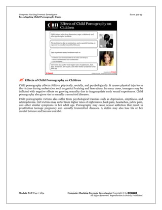 Computer Hacking Forensic Investigator Exam 312-49
Investigating Child Pornography Cases 
Module XLV Page | 3854                                               Computer Hacking Forensic Investigator Copyright © by EC-Council 
   All Rights Reserved. Reproduction is Strictly Prohibited. 
 Effects of Child Pornography on Children
Child pornography affects children physically, socially, and psychologically. It causes physical injuries to
the victims during molestation such as genital bruising and lacerations. In many cases, teenagers may be
inflicted with negative effects on growing sexuality due to inappropriate early sexual experiences. Child
pornography also gives rise to sexually transmitted diseases.
Child pornographic victims also suffer from psychological traumas such as depression, emptiness, and
schizophrenia. Girl victims may suffer from higher rates of nightmares, back pain, headaches, pelvic pain,
and other similar symptoms in her adult age. Pornography may cause sexual addiction that result in
prostitution teenage pregnancy and sexually transmitted diseases. A victim may also lose his or her
mental balance and become suicidal.
 