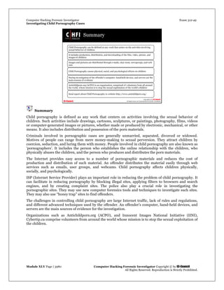 Computer Hacking Forensic Investigator Exam 312-49
Investigating Child Pornography Cases 
Module XLV Page | 3980                                               Computer Hacking Forensic Investigator Copyright © by EC-Council 
   All Rights Reserved. Reproduction is Strictly Prohibited. 
Summary
Child pornography is defined as any work that centers on activities involving the sexual behavior of
children. Such activities include drawings, cartoons, sculptures, or paintings, photography, films, videos
or computer-generated images or pictures, whether made or produced by electronic, mechanical, or other
means. It also includes distribution and possession of the porn materials.
Criminals involved in pornographic cases are generally unmarried, separated, divorced or widowed.
Motives of people can range from mere money-making to sexual perversion. They attract children by
coercion, seduction, and luring them with money. People involved in child pornography are also known as
‘pornographers’. It includes the person who establishes the online relationship with the children, who
physically abuses the children, and the person who produces and distributes the porn materials.
The Internet provides easy access to a number of pornographic materials and reduces the cost of
production and distribution of such material. An offender distributes the material easily through web
services such as emails, user groups, and webcams. Child pornography affects children physically,
socially, and psychologically.
ISP (Internet Service Provider) plays an important role in reducing the problem of child pornography. It
can facilitate in reducing pornography by blocking illegal sites, applying filters to browsers and search
engines, and by creating complaint sites. The police also play a crucial role in investigating the
pornographic sites. They may use new computer forensics tools and techniques to investigate such sites.
They may also use “honey trap” sites to find offenders.
The challenges in controlling child pornography are large Internet traffic, lack of rules and regulations,
and different advanced techniques used by the offender. An offender’s computer, hand-held devices, and
servers are the main sources of evidence for the investigation.
Organizations such as Antichildporn.org (ACPO), and Innocent Images National Initiative (IINI),
Cybertip.ca comprise volunteers from around the world whose mission is to stop the sexual exploitation of
the children.
 