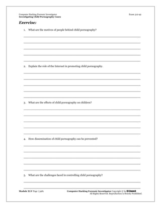 Computer Hacking Forensic Investigator Exam 312-49
Investigating Child Pornography Cases 
Module XLV Page | 3981                                               Computer Hacking Forensic Investigator Copyright © by EC-Council 
   All Rights Reserved. Reproduction is Strictly Prohibited. 
Exercise:
1. What are the motives of people behind child pornography?
_____________________________________________________________________
_____________________________________________________________________
_____________________________________________________________________
_____________________________________________________________________
_____________________________________________________________________
2. Explain the role of the Internet in promoting child pornography.
_____________________________________________________________________
_____________________________________________________________________
_____________________________________________________________________
_____________________________________________________________________
_____________________________________________________________________
3. What are the effects of child pornography on children?
_____________________________________________________________________
_____________________________________________________________________
_____________________________________________________________________
_____________________________________________________________________
_____________________________________________________________________
4. How dissemination of child pornography can be prevented?
_____________________________________________________________________
_____________________________________________________________________
_____________________________________________________________________
_____________________________________________________________________
_____________________________________________________________________
5. What are the challenges faced in controlling child pornography?
_____________________________________________________________________
_____________________________________________________________________
 