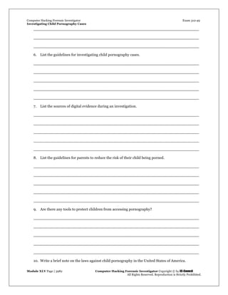 Computer Hacking Forensic Investigator Exam 312-49
Investigating Child Pornography Cases 
Module XLV Page | 3982                                               Computer Hacking Forensic Investigator Copyright © by EC-Council 
   All Rights Reserved. Reproduction is Strictly Prohibited. 
_____________________________________________________________________
_____________________________________________________________________
_____________________________________________________________________
6. List the guidelines for investigating child pornography cases.
_____________________________________________________________________
_____________________________________________________________________
_____________________________________________________________________
_____________________________________________________________________
_____________________________________________________________________
7. List the sources of digital evidence during an investigation.
_____________________________________________________________________
_____________________________________________________________________
_____________________________________________________________________
_____________________________________________________________________
_____________________________________________________________________
8. List the guidelines for parents to reduce the risk of their child being porned.
_____________________________________________________________________
_____________________________________________________________________
_____________________________________________________________________
_____________________________________________________________________
_____________________________________________________________________
9. Are there any tools to protect children from accessing pornography?
_____________________________________________________________________
_____________________________________________________________________
_____________________________________________________________________
_____________________________________________________________________
_____________________________________________________________________
10. Write a brief note on the laws against child pornography in the United States of America.
 
