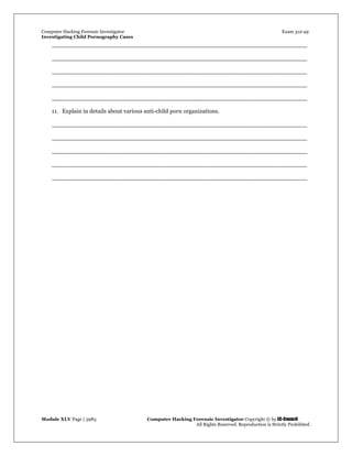 Computer Hacking Forensic Investigator Exam 312-49
Investigating Child Pornography Cases 
Module XLV Page | 3983                                               Computer Hacking Forensic Investigator Copyright © by EC-Council 
   All Rights Reserved. Reproduction is Strictly Prohibited. 
_____________________________________________________________________
_____________________________________________________________________
_____________________________________________________________________
_____________________________________________________________________
_____________________________________________________________________
11. Explain in details about various anti-child porn organizations.
_____________________________________________________________________
_____________________________________________________________________
_____________________________________________________________________
_____________________________________________________________________
_____________________________________________________________________
 