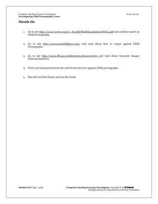 Computer Hacking Forensic Investigator Exam 312-49
Investigating Child Pornography Cases 
Module XLV Page | 3984                                               Computer Hacking Forensic Investigator Copyright © by EC-Council 
   All Rights Reserved. Reproduction is Strictly Prohibited. 
Hands On
1. Go to site http://www.icmec.org/en_X1/pdf/ModelLegislationFINAL.pdf and read the report on
Child Pornography.
2. Go to site http://www.antichildporn.org/ and read about how to report against Child
Pornography.
3. Go to site http://www.fbi.gov/publications/innocent.htm and read about Innocent Images
National Initiative.
4. Visit your local government site and browse for laws against Child pornography.
5. Run the tool Net Nanny and see the result.
 