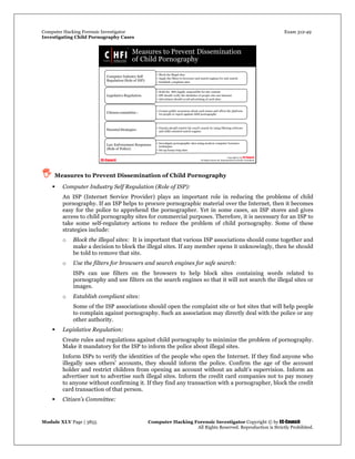 Computer Hacking Forensic Investigator Exam 312-49
Investigating Child Pornography Cases 
Module XLV Page | 3855                                               Computer Hacking Forensic Investigator Copyright © by EC-Council 
   All Rights Reserved. Reproduction is Strictly Prohibited. 
 Measures to Prevent Dissemination of Child Pornography
 Computer Industry Self Regulation (Role of ISP):
An ISP (Internet Service Provider) plays an important role in reducing the problems of child
pornography. If an ISP helps to procure pornographic material over the Internet, then it becomes
easy for the police to apprehend the pornographer. Yet in some cases, an ISP stores and gives
access to child pornography sites for commercial purposes. Therefore, it is necessary for an ISP to
take some self-regulatory actions to reduce the problem of child pornography. Some of these
strategies include:
o Block the illegal sites: It is important that various ISP associations should come together and
make a decision to block the illegal sites. If any member opens it unknowingly, then he should
be told to remove that site.
o Use the filters for browsers and search engines for safe search:
ISPs can use filters on the browsers to help block sites containing words related to
pornography and use filters on the search engines so that it will not search the illegal sites or
images.
o Establish compliant sites:
Some of the ISP associations should open the complaint site or hot sites that will help people
to complain against pornography. Such an association may directly deal with the police or any
other authority.
 Legislative Regulation:
Create rules and regulations against child pornography to minimize the problem of pornography.
Make it mandatory for the ISP to inform the police about illegal sites.
Inform ISPs to verify the identities of the people who open the Internet. If they find anyone who
illegally uses others’ accounts, they should inform the police. Confirm the age of the account
holder and restrict children from opening an account without an adult’s supervision. Inform an
advertiser not to advertise such illegal sites. Inform the credit card companies not to pay money
to anyone without confirming it. If they find any transaction with a pornographer, block the credit
card transaction of that person.
 Citizen’s Committee:
 