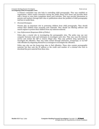 Computer Hacking Forensic Investigator Exam 312-49
Investigating Child Pornography Cases 
Module XLV Page | 3856                                               Computer Hacking Forensic Investigator Copyright © by EC-Council 
   All Rights Reserved. Reproduction is Strictly Prohibited. 
A Citizen’s committee may also help in controlling child pornography. They may establish an
organization, which creates awareness among the public about such issues and provides them
with a forum to voice their complaints about such activities. They may provide information to
parents and teachers through their sites or publications about the problem of child pornography
and how to tackle them.
 Parental Strategies:
Parents play an important role in protecting children from child pornography. They should
restrict their children from accessing such materials. They should use filtering software and
search engines to protect their children from any indecent material.
 Law Enforcement Responses (Role of Police):
Police play a crucial role in investigating the pornographic sites. The police may use new
computer forensics tools and techniques to investigate such sites. They may scan the Internet
service and restrict the ISP to remove illegal sites. They may perform sting operations to
investigate the offenders. They may make contact through chatrooms, newsgroups, or via P2P
with offenders by disguising themselves as teenagers to investigate the offenders.
Police may also use the honey-trap sites to find offenders. These sites contain pornographic
material, but they note the IP address or the credit card number of a criminal who tries to
download the porn material from these sites.
 