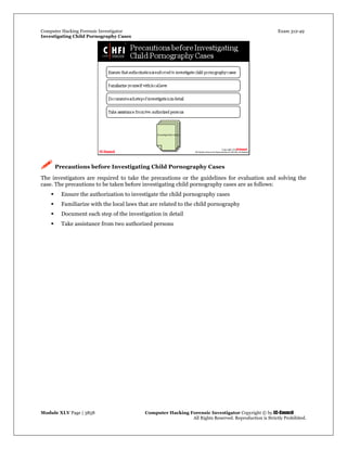 Computer Hacking Forensic Investigator Exam 312-49
Investigating Child Pornography Cases 
Module XLV Page | 3858                                               Computer Hacking Forensic Investigator Copyright © by EC-Council 
   All Rights Reserved. Reproduction is Strictly Prohibited. 
 Precautions before Investigating Child Pornography Cases
The investigators are required to take the precautions or the guidelines for evaluation and solving the
case. The precautions to be taken before investigating child pornography cases are as follows:
 Ensure the authorization to investigate the child pornography cases
 Familiarize with the local laws that are related to the child pornography
 Document each step of the investigation in detail
 Take assistance from two authorized persons
 