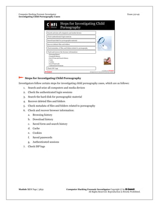 Computer Hacking Forensic Investigator Exam 312-49
Investigating Child Pornography Cases 
Module XLV Page | 3859                                               Computer Hacking Forensic Investigator Copyright © by EC-Council 
   All Rights Reserved. Reproduction is Strictly Prohibited. 
 Steps for Investigating Child Pornography
Investigators follow certain steps for investigating child pornography cases, which are as follows:
1. Search and seize all computers and media devices
2. Check the authenticated login sessions
3. Search the hard disk for pornographic material
4. Recover deleted files and folders
5. Check metadata of files and folders related to pornography
6. Check and recover browser information:
a. Browsing history
b. Download history
c. Saved form and search history
d. Cache
e. Cookies
f. Saved passwords
g. Authenticated sessions
7. Check ISP logs
 