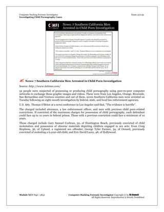 Computer Hacking Forensic Investigator Exam 312-49
Investigating Child Pornography Cases 
Module XLV Page | 3842                                               Computer Hacking Forensic Investigator Copyright © by EC-Council 
   All Rights Reserved. Reproduction is Strictly Prohibited. 
 News: 7 Southern California Men Arrested in Child Porn Investigation
Source: http://www.latimes.com/
52 people were suspected of possessing or producing child pornography using peer-to-peer computer
networks to exchange those graphic images and videos. These were from Los Angeles, Orange, Riverside,
San Bernardino and Ventura counties and out of them, seven Southern California men were arrested on
Tuesday following an eight-month investigation by federal, state, and local law enforcement agencies.
U.S. Atty. Thomas O'Brien at a news conference in Los Angeles said that, "The evidence is horrific”.
The charged included attorneys, a law enforcement officer, and men with previous child porn-related
convictions. If convicted of the maximum charges for possession of child pornography, each defendant
could face up to 10 years in federal prison. Those with a previous conviction could face a minimum of 10
years.
Those charged include Gary Samuel Cochran, 50, of Huntington Beach, previously convicted of child
molestation and possession of obscene materials depicting children engaged in sex acts; Evan Craig
Stephens, 36, of Upland, a registered sex offender; George Tyler Farmer, 39, of Oxnard, previously
convicted of molesting a 6-year-old child; and Eric David Lacey, 48, of Hollywood.
 