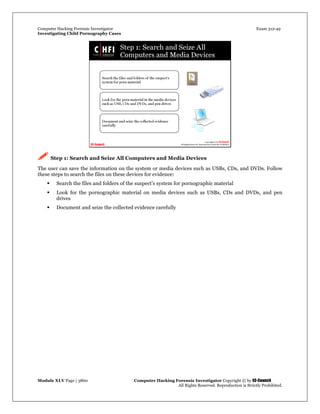 Computer Hacking Forensic Investigator Exam 312-49
Investigating Child Pornography Cases 
Module XLV Page | 3860                                               Computer Hacking Forensic Investigator Copyright © by EC-Council 
   All Rights Reserved. Reproduction is Strictly Prohibited. 
 Step 1: Search and Seize All Computers and Media Devices
The user can save the information on the system or media devices such as USBs, CDs, and DVDs. Follow
these steps to search the files on these devices for evidence:
 Search the files and folders of the suspect’s system for pornographic material
 Look for the pornographic material on media devices such as USBs, CDs and DVDs, and pen
drives
 Document and seize the collected evidence carefully
 