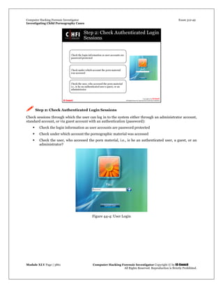 Computer Hacking Forensic Investigator Exam 312-49
Investigating Child Pornography Cases 
Module XLV Page | 3861                                               Computer Hacking Forensic Investigator Copyright © by EC-Council 
   All Rights Reserved. Reproduction is Strictly Prohibited. 
 Step 2: Check Authenticated Login Sessions
Check sessions through which the user can log in to the system either through an administrator account,
standard account, or via guest account with an authentication (password):
 Check the login information as user accounts are password protected
 Check under which account the pornographic material was accessed
 Check the user, who accessed the porn material, i.e., is he an authenticated user, a guest, or an
administrator?
Figure 44-4: User Login
 