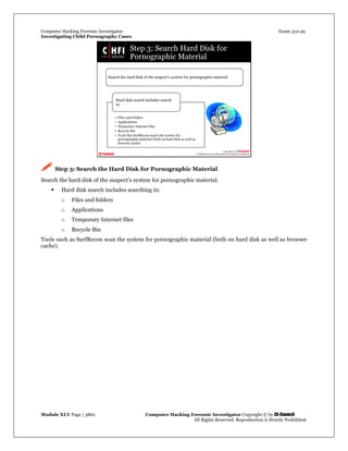 Computer Hacking Forensic Investigator Exam 312-49
Investigating Child Pornography Cases 
Module XLV Page | 3862                                               Computer Hacking Forensic Investigator Copyright © by EC-Council 
   All Rights Reserved. Reproduction is Strictly Prohibited. 
 Step 3: Search the Hard Disk for Pornographic Material
Search the hard disk of the suspect’s system for pornographic material.
 Hard disk search includes searching in:
o Files and folders
o Applications
o Temporary Internet files
o Recycle Bin
Tools such as SurfRecon scan the system for pornographic material (both on hard disk as well as browser
cache).
 
