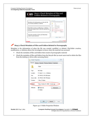 Computer Hacking Forensic Investigator Exam 312-49
Investigating Child Pornography Cases 
Module XLV Page | 3865                                               Computer Hacking Forensic Investigator Copyright © by EC-Council 
   All Rights Reserved. Reproduction is Strictly Prohibited. 
 Step 5: Check Metadata of Files and Folders Related to Pornography
Metadata is the information of when the file was created, modified, or deleted. File/folder creation,
modification, or deletion allows the investigator to know when the material was accessed.
 Check the metadata of files and folders that consist of pornographic material
 Check the metadata of files and folders from the Recycle Bin (as most users tend to delete the files
from the desktop or drives after accessing them)
Figure 44-7: Folder Properties Window
 