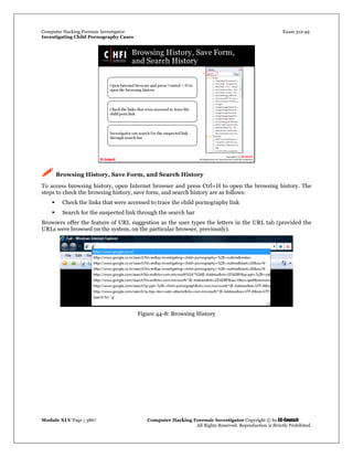 Computer Hacking Forensic Investigator Exam 312-49
Investigating Child Pornography Cases 
Module XLV Page | 3867                                               Computer Hacking Forensic Investigator Copyright © by EC-Council 
   All Rights Reserved. Reproduction is Strictly Prohibited. 
 Browsing History, Save Form, and Search History
To access browsing history, open Internet browser and press Ctrl+H to open the browsing history. The
steps to check the browsing history, save form, and search history are as follows:
 Check the links that were accessed to trace the child pornography link
 Search for the suspected link through the search bar
Browsers offer the feature of URL suggestion as the user types the letters in the URL tab (provided the
URLs were browsed on the system, on the particular browser, previously).
Figure 44-8: Browsing History
 