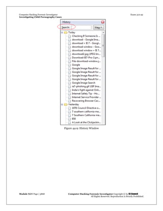 Computer Hacking Forensic Investigator Exam 312-49
Investigating Child Pornography Cases 
Module XLV Page | 3868                                               Computer Hacking Forensic Investigator Copyright © by EC-Council 
   All Rights Reserved. Reproduction is Strictly Prohibited. 
Figure 44-9: History Window
 