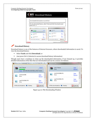 Computer Hacking Forensic Investigator Exam 312-49
Investigating Child Pornography Cases 
Module XLV Page | 3869                                               Computer Hacking Forensic Investigator Copyright © by EC-Council 
   All Rights Reserved. Reproduction is Strictly Prohibited. 
 Download History
Download history is one of the features of Internet browsers, where downloaded information is saved. To
view the download history:
 Select Tools and click Download; or
 Just press Ctrl+J (shortcut to access download history information)
Though users have a tendency to clean up the downloaded information, if not cleaned up, it provides
detailed information of the files that are downloaded and can be a source of evidence.
Figure 44-10: File Downloading Window
 