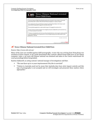 Computer Hacking Forensic Investigator Exam 312-49
Investigating Child Pornography Cases 
Module XLV Page | 3843                                               Computer Hacking Forensic Investigator Copyright © by EC-Council 
   All Rights Reserved. Reproduction is Strictly Prohibited. 
 News: Chinese National Arrested Over Child Porn
Source: http://www.abc.net.au/
Many of the cases are enrolled against child pornography. A man who was arriving from Hong Kong was
arrested at Cairns Airport, in far north Queensland after customs official found child porn on his laptop
computer. Later, a 30 years old Chinese national was detained and taken to the Cairns watch-house for
court proceedings before being bailed.
Kaylene Zakharoff, an acting customs’ national manager of investigations said that:
 “The man faces up to 10 years imprisonment if he/she is convicted”
 “Visitors to Australia need not be aware that Australia does have strict import controls and this
type of pornography is not accepted and we will investigate and prosecute these matters where
appropriate.”
 