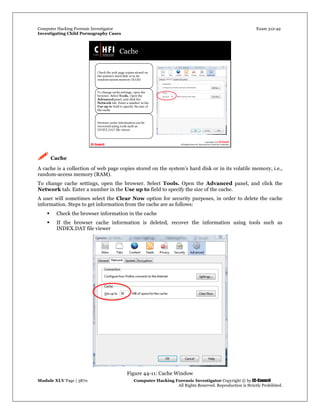 Computer Hacking Forensic Investigator Exam 312-49
Investigating Child Pornography Cases 
Module XLV Page | 3870                                               Computer Hacking Forensic Investigator Copyright © by EC-Council 
   All Rights Reserved. Reproduction is Strictly Prohibited. 
 Cache
A cache is a collection of web page copies stored on the system’s hard disk or in its volatile memory, i.e.,
random-access memory (RAM).
To change cache settings, open the browser. Select Tools. Open the Advanced panel, and click the
Network tab. Enter a number in the Use up to field to specify the size of the cache.
A user will sometimes select the Clear Now option for security purposes, in order to delete the cache
information. Steps to get information from the cache are as follows:
 Check the browser information in the cache
 If the browser cache information is deleted, recover the information using tools such as
INDEX.DAT file viewer
Figure 44-11: Cache Window
 