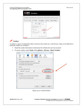 Computer Hacking Forensic Investigator Exam 312-49
Investigating Child Pornography Cases 
Module XLV Page | 3871                                               Computer Hacking Forensic Investigator Copyright © by EC-Council 
   All Rights Reserved. Reproduction is Strictly Prohibited. 
 Cookies
A cookie is a piece of information that is stored on the system by a web browser. Steps to be followed to
check the cookies are as follows:
 Check the cookie information to determine the websites the user has accessed
 To access cookies, select Tools. Click options→Privacy→Show Cookies
Figure 44-12: Cookie Window
 