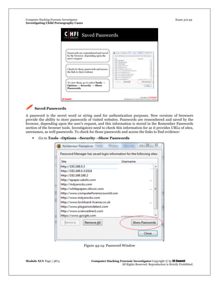 Computer Hacking Forensic Investigator Exam 312-49
Investigating Child Pornography Cases 
Module XLV Page | 3873                                               Computer Hacking Forensic Investigator Copyright © by EC-Council 
   All Rights Reserved. Reproduction is Strictly Prohibited. 
 Saved Passwords
A password is the secret word or string used for authentication purposes. New versions of browsers
provide the ability to store passwords of visited websites. Passwords are remembered and saved by the
browser, depending upon the user’s request, and this information is stored in the Remember Passwords
section of the browser tools. Investigators need to check this information for as it provides URLs of sites,
usernames, as well passwords. To check for those passwords and access the links to find evidence:
 Go to Tools→Options→Security→Show Passwords
Figure 44-14: Password Window
 