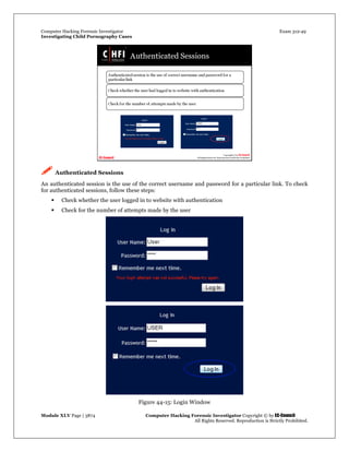 Computer Hacking Forensic Investigator Exam 312-49
Investigating Child Pornography Cases 
Module XLV Page | 3874                                               Computer Hacking Forensic Investigator Copyright © by EC-Council 
   All Rights Reserved. Reproduction is Strictly Prohibited. 
 Authenticated Sessions
An authenticated session is the use of the correct username and password for a particular link. To check
for authenticated sessions, follow these steps:
 Check whether the user logged in to website with authentication
 Check for the number of attempts made by the user
Figure 44-15: Login Window
 