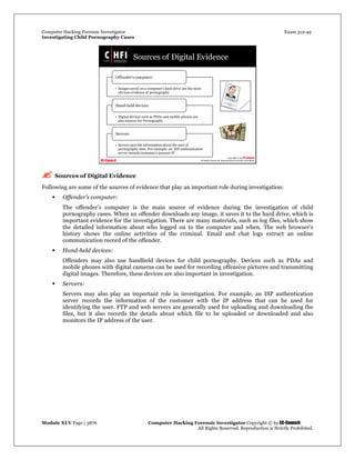 Computer Hacking Forensic Investigator Exam 312-49
Investigating Child Pornography Cases 
Module XLV Page | 3876                                               Computer Hacking Forensic Investigator Copyright © by EC-Council 
   All Rights Reserved. Reproduction is Strictly Prohibited. 
 Sources of Digital Evidence
Following are some of the sources of evidence that play an important role during investigation:
 Offender’s computer:
The offender’s computer is the main source of evidence during the investigation of child
pornography cases. When an offender downloads any image, it saves it to the hard drive, which is
important evidence for the investigation. There are many materials, such as log files, which show
the detailed information about who logged on to the computer and when. The web browser’s
history shows the online activities of the criminal. Email and chat logs extract an online
communication record of the offender.
 Hand-held devices:
Offenders may also use handheld devices for child pornography. Devices such as PDAs and
mobile phones with digital cameras can be used for recording offensive pictures and transmitting
digital images. Therefore, these devices are also important in investigation.
 Servers:
Servers may also play an important role in investigation. For example, an ISP authentication
server records the information of the customer with the IP address that can be used for
identifying the user. FTP and web servers are generally used for uploading and downloading the
files, but it also records the details about which file to be uploaded or downloaded and also
monitors the IP address of the user.
 