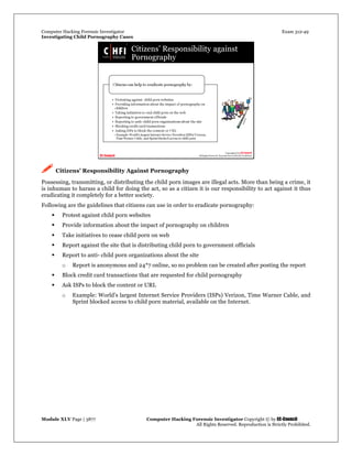 Computer Hacking Forensic Investigator Exam 312-49
Investigating Child Pornography Cases 
Module XLV Page | 3877                                               Computer Hacking Forensic Investigator Copyright © by EC-Council 
   All Rights Reserved. Reproduction is Strictly Prohibited. 
 Citizens’ Responsibility Against Pornography
Possessing, transmitting, or distributing the child porn images are illegal acts. More than being a crime, it
is inhuman to harass a child for doing the act, so as a citizen it is our responsibility to act against it thus
eradicating it completely for a better society.
Following are the guidelines that citizens can use in order to eradicate pornography:
 Protest against child porn websites
 Provide information about the impact of pornography on children
 Take initiatives to cease child porn on web
 Report against the site that is distributing child porn to government officials
 Report to anti- child porn organizations about the site
o Report is anonymous and 24*7 online, so no problem can be created after posting the report
 Block credit card transactions that are requested for child pornography
 Ask ISPs to block the content or URL
o Example: World's largest Internet Service Providers (ISPs) Verizon, Time Warner Cable, and
Sprint blocked access to child porn material, available on the Internet.
 