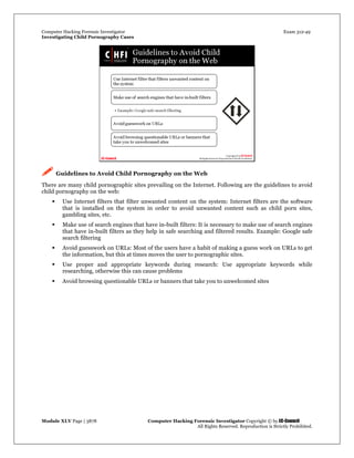 Computer Hacking Forensic Investigator Exam 312-49
Investigating Child Pornography Cases 
Module XLV Page | 3878                                               Computer Hacking Forensic Investigator Copyright © by EC-Council 
   All Rights Reserved. Reproduction is Strictly Prohibited. 
 Guidelines to Avoid Child Pornography on the Web
There are many child pornographic sites prevailing on the Internet. Following are the guidelines to avoid
child pornography on the web:
 Use Internet filters that filter unwanted content on the system: Internet filters are the software
that is installed on the system in order to avoid unwanted content such as child porn sites,
gambling sites, etc.
 Make use of search engines that have in-built filters: It is necessary to make use of search engines
that have in-built filters as they help in safe searching and filtered results. Example: Google safe
search filtering
 Avoid guesswork on URLs: Most of the users have a habit of making a guess work on URLs to get
the information, but this at times moves the user to pornographic sites.
 Use proper and appropriate keywords during research: Use appropriate keywords while
researching, otherwise this can cause problems
 Avoid browsing questionable URLs or banners that take you to unwelcomed sites
 