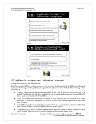Computer Hacking Forensic Investigator Exam 312-49
Investigating Child Pornography Cases 
Module XLV Page | 3879                                               Computer Hacking Forensic Investigator Copyright © by EC-Council 
   All Rights Reserved. Reproduction is Strictly Prohibited. 
 Guidelines for Parents to Protect Children from Pornography
Source: http://www.crime-research.org/
Initial teachers for children are their parents, so it is necessary that they guide their children to make good
decisions. Following are the guidelines for parents to reduce the risk of their children being taken
advantage of:
 Create a friendly relationship with your child: If the child is afraid of his/her parents, it is
unlikely that he/she will ask them for help. So it is necessary and the parents’ responsibility to
have a good relationship with their children.
 Guide your child while browsing: Browsing a huge network like the Internet is at times
dangerous to your child, so parents can help by guiding their children and teaching them safe
ways to search.
 Install filtering software that blocks porn sites: There are various Internet filters available that
filter websites that the user (parent) wishes to block on the system.
 Promote the use of search engines with safe search: Promote the use of search engines with safe
search (Google offers safe search) in order to stay away from inappropriate sites.
 