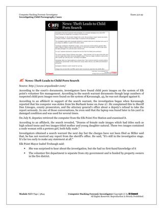 Computer Hacking Forensic Investigator Exam 312-49
Investigating Child Pornography Cases 
Module XLV Page | 3844                                               Computer Hacking Forensic Investigator Copyright © by EC-Council 
   All Rights Reserved. Reproduction is Strictly Prohibited. 
 News: Theft Leads to Child Porn Search
Source: http://www.argusleader.com/
According to the court’s documents, investigators have found child porn images on the system of Elk
point’s volunteer fire management. According to the search warrant documents though large numbers of
suspected child porn images were found on the system of Kavanaugh, 43, he was not charged against it.
According to an affidavit in support of the search warrant, the investigation began when Kavanaugh
reported that his computer was stolen from his Burbank home on June 27. He complained this to Sheriff
Dan Limoges, county prosecutors, and the attorney general's office about a deputy's refusal to take the
report seriously. In one of those conversations, he even said that the laptop was found later in his yard in
damaged condition and was used for several times.
On July 8, deputies retrieved the computer from the Elk Point Fire Station and examined it.
According to an affidavit, the search revealed, "Dozens of female nude images which had titles such as
high school teens and two images titled mother and young daughter natural. These two images contained
a nude woman with a preteen girl, both fully nude."
Investigators obtained a search warrant the next day but the charges have not been filed as Miller said
that, he has not received any report from the sheriff's office. He said, "It's still in the investigative stage.
It's far too early to make any statement at all."
Elk Point Mayor Isabel Trobaugh said:
 She was surprised to hear about the investigation, but she had no first-hand knowledge of it
 The volunteer fire department is separate from city government and is funded by property owners
in the fire district.
 