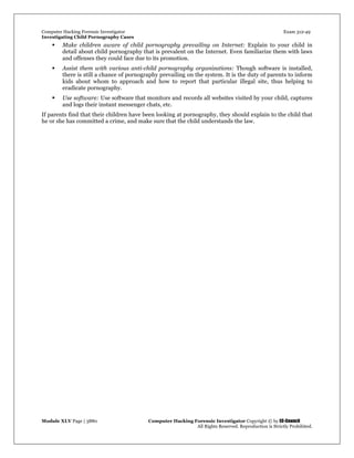 Computer Hacking Forensic Investigator Exam 312-49
Investigating Child Pornography Cases 
Module XLV Page | 3880                                               Computer Hacking Forensic Investigator Copyright © by EC-Council 
   All Rights Reserved. Reproduction is Strictly Prohibited. 
 Make children aware of child pornography prevailing on Internet: Explain to your child in
detail about child pornography that is prevalent on the Internet. Even familiarize them with laws
and offenses they could face due to its promotion.
 Assist them with various anti-child pornography organizations: Though software is installed,
there is still a chance of pornography prevailing on the system. It is the duty of parents to inform
kids about whom to approach and how to report that particular illegal site, thus helping to
eradicate pornography.
 Use software: Use software that monitors and records all websites visited by your child, captures
and logs their instant messenger chats, etc.
If parents find that their children have been looking at pornography, they should explain to the child that
he or she has committed a crime, and make sure that the child understands the law.
 