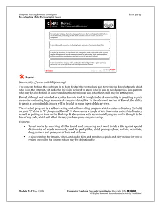 Computer Hacking Forensic Investigator Exam 312-49
Investigating Child Pornography Cases 
Module XLV Page | 3882                                               Computer Hacking Forensic Investigator Copyright © by EC-Council 
   All Rights Reserved. Reproduction is Strictly Prohibited. 
 Reveal
Source: http://www.antichildporn.org/
The concept behind this software is to help bridge the technology gap between the knowledgeable child
who is on the Internet, yet lacks the life skills needed to know what is and is not dangerous, and parents
who may be a bit behind in understanding this technology and what their child may be getting into.
Reveal, although not intended as a police forensic tool, it thought to be of some utility in providing a quick
means for evaluating large amounts of computer data/files. In the advanced section of Reveal, the ability
to create a customized dictionary will be helpful in some types of data reviews.
The attached program is a self-extracting and self-installing program which creates a directory (default)
on your "C" drive in "C:ProgramsReveal". It also creates a couple of sub directories under this directory
as well as putting an icon on the Desktop. It also comes with an un-install program and is thought to be
free of any code, which will affect the way you have your computer setup.
Features:
 Reveal works by searching all files found and comparing each word inside a file against special
dictionaries of words commonly used by pedophiles, child pornographers, cultists, occultists,
drug pushers, and purveyors of hate and violence
 It also searches for images, video, and audio files and provides a quick and easy means for you to
review these files for content which may be objectionable
 