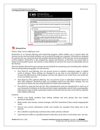 Computer Hacking Forensic Investigator Exam 312-49
Investigating Child Pornography Cases 
Module XLV Page | 3883                                               Computer Hacking Forensic Investigator Copyright © by EC-Council 
   All Rights Reserved. Reproduction is Strictly Prohibited. 
 iProtectYou
Source: ‘http://www.softforyou.com/
iProtectYou is an Internet filtering and monitoring program, which enables you to control when the
Internet can be used and which websites can be accessed through your computer. iProtectYou is designed
for parents who are concerned about the possible detrimental effects of the Internet on the development
of their children. iProtectYou is also designed for schools and libraries, so that they can control what is
being viewed in public spaces, and schools, so that children do not have free access to undesirable sites on
the Internet.
The porn blocker iProtectYou gives parents several methods for monitoring and controlling their children
from accessing child pornography over the Internet:
 Porn block by word filtering: You can prevent access to websites containing vulgar or explicit
words or phrases. These settings can changed be at any time at your discretion. In order to
increase the effectiveness of the program, you have the option to use words from a pre-made list,
or you can define your own.
 Porn block by URL (address) filtering: You can prevent access to individual websites based on
their URL (address). iProtectYou gives you complete control over this filter's settings. You can
also choose to block web sites using iProtectYou's built-in list of bad sites.
 Porn block by using the bad site list: This comprehensive and ever-changing list is made up of
over thousands of websites on the Internet that contain undesirable content such as pornography.
If the parent wants to block a particular website not found in the list, they can do this by using the
URL (Address) filtering.
Features:
 Restrict your family members from visiting websites and news groups that may contain
pernicious information
 Block emails, chat sessions, instant messages, and P2P connections if they contain inappropriate
words
 Prevent your private information (credit card number for example) from being sent to the
Internet
 Set a schedule to specify days and times when online activity is allowed
 Limit Internet Traffic to a specified amount of data that can be sent or received per user / per day
 