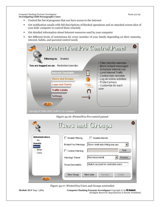 Computer Hacking Forensic Investigator Exam 312-49
Investigating Child Pornography Cases 
Module XLV Page | 3884                                               Computer Hacking Forensic Investigator Copyright © by EC-Council 
   All Rights Reserved. Reproduction is Strictly Prohibited. 
 Control the list of programs that can have access to the Internet
 Get notification emails with full descriptions of blocked operations and an attached screen-shot of
your kids' computer to control them remotely
 Get detailed information about Internet resources used by your computer
 Set different levels of restrictions for every member of your family depending on their maturity,
interest, habits, and parental control needs
Figure 44-16: iProtectYou Pro control pannel
 
Figure 44-17: iProtectYou Users and Groups screenshot
 