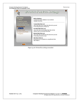 Computer Hacking Forensic Investigator Exam 312-49
Investigating Child Pornography Cases 
Module XLV Page | 3885                                               Computer Hacking Forensic Investigator Copyright © by EC-Council 
   All Rights Reserved. Reproduction is Strictly Prohibited. 
 
Figure 44-18: iProtectYou setting screenshot
 