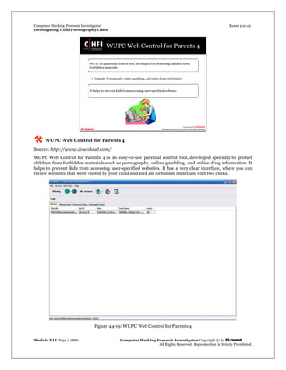 Computer Hacking Forensic Investigator Exam 312-49
Investigating Child Pornography Cases 
Module XLV Page | 3886                                               Computer Hacking Forensic Investigator Copyright © by EC-Council 
   All Rights Reserved. Reproduction is Strictly Prohibited. 
 WUPC Web Control for Parents 4
Source: http://www.download.com/
WUPC Web Control for Parents 4 is an easy-to-use parental control tool, developed specially to protect
children from forbidden materials such as pornography, online gambling, and online drug information. It
helps to prevent kids from accessing user-specified websites. It has a very clear interface, where you can
review websites that were visited by your child and lock all forbidden materials with two clicks.
Figure 44-19: WUPC Web Control for Parents 4
 
