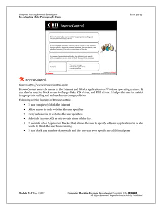 Computer Hacking Forensic Investigator Exam 312-49
Investigating Child Pornography Cases 
Module XLV Page | 3887                                               Computer Hacking Forensic Investigator Copyright © by EC-Council 
   All Rights Reserved. Reproduction is Strictly Prohibited. 
 BrowseControl
Source: http://www.browsecontrol.com/
BrowseControl controls access to the Internet and blocks applications on Windows operating systems. It
can also be used to block access to floppy disks, CD drives, and USB drives. It helps the user to restrict
inappropriate surfing and enforce Internet usage policies.
Following are the features of BrowseControl:
 It can completely block the Internet
 Allow access to only websites the user specifies
 Deny web access to websites the user specifies
 Schedule Internet ON at only certain times of the day
 It consists of an Application Blocker that allows the user to specify software applications he or she
wants to block the user from running
 It can block any number of protocols and the user can even specify any additional ports
 