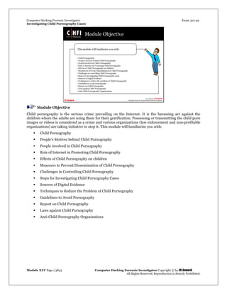 Computer Hacking Forensic Investigator Exam 312-49
Investigating Child Pornography Cases 
Module XLV Page | 3845                                               Computer Hacking Forensic Investigator Copyright © by EC-Council 
   All Rights Reserved. Reproduction is Strictly Prohibited. 
Module Objective
Child pornography is the serious crime prevailing on the Internet. It is the harassing act against the
children where the adults are using them for their gratification. Possessing or transmitting the child porn
images or videos is considered as a crime and various organizations (law enforcement and non-profitable
organizations) are taking initiative to stop it. This module will familiarize you with:
 Child Pornography
 People’s Motives behind Child Pornography
 People involved in Child Pornography
 Role of Internet in Promoting Child Pornography
 Effects of Child Pornography on children
 Measures to Prevent Dissemination of Child Pornography
 Challenges in Controlling Child Pornography
 Steps for Investigating Child Pornography Cases
 Sources of Digital Evidence
 Techniques to Reduce the Problem of Child Pornography
 Guidelines to Avoid Pornography
 Report on Child Pornography
 Laws against Child Pornography
 Anti-Child Pornography Organizations
 