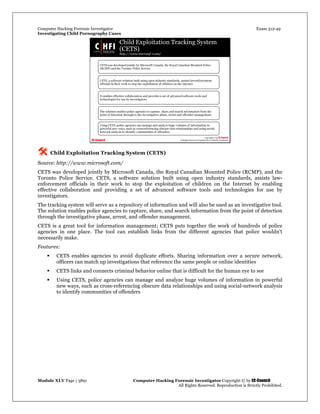 Computer Hacking Forensic Investigator Exam 312-49
Investigating Child Pornography Cases 
Module XLV Page | 3891                                               Computer Hacking Forensic Investigator Copyright © by EC-Council 
   All Rights Reserved. Reproduction is Strictly Prohibited. 
 Child Exploitation Tracking System (CETS)
Source: http://www.microsoft.com/
CETS was developed jointly by Microsoft Canada, the Royal Canadian Mounted Police (RCMP), and the
Toronto Police Service. CETS, a software solution built using open industry standards, assists law-
enforcement officials in their work to stop the exploitation of children on the Internet by enabling
effective collaboration and providing a set of advanced software tools and technologies for use by
investigators.
The tracking system will serve as a repository of information and will also be used as an investigative tool.
The solution enables police agencies to capture, share, and search information from the point of detection
through the investigative phase, arrest, and offender management.
CETS is a great tool for information management; CETS puts together the work of hundreds of police
agencies in one place. The tool can establish links from the different agencies that police wouldn't
necessarily make.
Features:
 CETS enables agencies to avoid duplicate efforts. Sharing information over a secure network,
officers can match up investigations that reference the same people or online identities
 CETS links and connects criminal behavior online that is difficult for the human eye to see
 Using CETS, police agencies can manage and analyze huge volumes of information in powerful
new ways, such as cross-referencing obscure data relationships and using social-network analysis
to identify communities of offenders 
 