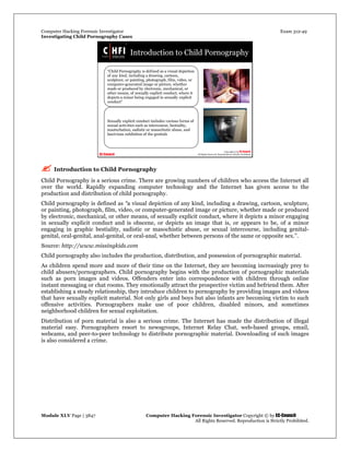 Computer Hacking Forensic Investigator Exam 312-49
Investigating Child Pornography Cases 
Module XLV Page | 3847                                               Computer Hacking Forensic Investigator Copyright © by EC-Council 
   All Rights Reserved. Reproduction is Strictly Prohibited. 
 Introduction to Child Pornography
Child Pornography is a serious crime. There are growing numbers of children who access the Internet all
over the world. Rapidly expanding computer technology and the Internet has given access to the
production and distribution of child pornography.
Child pornography is defined as “a visual depiction of any kind, including a drawing, cartoon, sculpture,
or painting, photograph, film, video, or computer-generated image or picture, whether made or produced
by electronic, mechanical, or other means, of sexually explicit conduct, where it depicts a minor engaging
in sexually explicit conduct and is obscene, or depicts an image that is, or appears to be, of a minor
engaging in graphic bestiality, sadistic or masochistic abuse, or sexual intercourse, including genital-
genital, oral-genital, anal-genital, or oral-anal, whether between persons of the same or opposite sex.”.
Source: http://www.missingkids.com
Child pornography also includes the production, distribution, and possession of pornographic material.
As children spend more and more of their time on the Internet, they are becoming increasingly prey to
child abusers/pornographers. Child pornography begins with the production of pornographic materials
such as porn images and videos. Offenders enter into correspondence with children through online
instant messaging or chat rooms. They emotionally attract the prospective victim and befriend them. After
establishing a steady relationship, they introduce children to pornography by providing images and videos
that have sexually explicit material. Not only girls and boys but also infants are becoming victim to such
offensive activities. Pornographers make use of poor children, disabled minors, and sometimes
neighborhood children for sexual exploitation.
Distribution of porn material is also a serious crime. The Internet has made the distribution of illegal
material easy. Pornographers resort to newsgroups, Internet Relay Chat, web-based groups, email,
webcams, and peer-to-peer technology to distribute pornographic material. Downloading of such images
is also considered a crime.
 