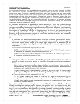 Computer Hacking Forensic Investigator Exam 312-49
Investigating Child Pornography Cases 
Module XLV Page | 3910                                               Computer Hacking Forensic Investigator Copyright © by EC-Council 
   All Rights Reserved. Reproduction is Strictly Prohibited. 
(a) Any person who employs, uses, persuades, induces, entices, or coerces any minor to engage in, or who
has a minor assist any other person to engage in, or who transports any minor in interstate or foreign
commerce, or in any Territory or Possession of the United States, with the intent that such minor engage
in, any sexually explicit conduct for the purpose of producing any visual depiction of such conduct, shall
be punished as provided under subsection (e), if such person knows or has reason to know that such
visual depiction will be transported in interstate or foreign commerce or mailed, if that visual depiction
was produced using materials that have been mailed, shipped, or transported in interstate or foreign
commerce by any means, including by computer, or if such visual depiction has actually been transported
in interstate or foreign commerce or mailed.
(b) Any parent, legal guardian, or person having custody or control of a minor who knowingly permits
such minor to engage in, or to assist any other person to engage in, sexually explicit conduct for the
purpose of producing any visual depiction of such conduct shall be punished as provided under subsection
(e) of this section, if such parent, legal guardian, or person knows or has reason to know that such visual
depiction will be transported in interstate or foreign commerce or mailed, if that visual depiction was
produced using materials that have been mailed, shipped, or transported in interstate or foreign
commerce by any means, including by computer, or if such visual depiction has actually been transported
in interstate or foreign commerce or mailed.
(c)
(1) Any person who, in a circumstance described in paragraph (2), employs, uses, persuades, induces,
entices, or coerces any minor to engage in, or who has a minor assist any other person to engage in,
any sexually explicit conduct outside of the United States, its territories or possessions, for the
purpose of producing any visual depiction of such conduct, shall be punished as provided under
subsection (e).
(2) The circumstance referred to in paragraph (1) is that—
(A) The person intends such visual depiction to be transported to the United States, its territories
or possessions, by any means, including by computer or mail; or
(B) The person transports such visual depiction to the United States, its territories or possessions,
by any means, including by computer or mail.
(d)
(1)Any person, who, in a circumstance described in paragraph (2), knowingly makes, prints, or
publishes, or causes to be made, printed, or published, any notice or advertisement seeking or
offering—
(A) to receive, exchange, buy, produce, display, distribute, or reproduce, any visual depiction, if
the production of such visual depiction involves the use of a minor engaging in sexually explicit
conduct and such visual depiction is of such conduct; or
(B) Participation in any act of sexually explicit conduct by or with any minor for the purpose of
producing a visual depiction of such conduct; shall be punished as provided under subsection (e).
(2) The circumstance referred to in paragraph (1) is that—
(A) such person knows or has reason to know that such notice or advertisement will be
transported in interstate or foreign commerce by any means including by computer or mailed; or
(B) Such notice or advertisement is transported in interstate or foreign commerce by any means
including by computer or mailed.
(e) Any individual who violates, or attempts or conspires to violate, this section shall be fined under this
title and imprisoned not less than 15 years nor more than 30 years, but if such person has one prior
conviction under this chapter, chapter 71, chapter 109A, or chapter 117, or under section 920 of title 10
(article 120 of the Uniform Code of Military Justice), or under the laws of any State relating to the sexual
exploitation of children, such person shall be fined under this title and imprisoned for not less than 25
years nor more than 50 years, but if such person has 2 or more prior convictions under this chapter,
chapter 71, chapter 109A, or chapter 117, or under section 920 of title 10 (article 120 of the Uniform Code
 