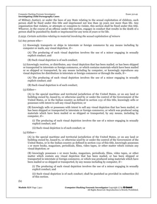 Computer Hacking Forensic Investigator Exam 312-49
Investigating Child Pornography Cases 
Module XLV Page | 3911                                               Computer Hacking Forensic Investigator Copyright © by EC-Council 
   All Rights Reserved. Reproduction is Strictly Prohibited. 
of Military Justice), or under the laws of any State relating to the sexual exploitation of children, such
person shall be fined under this title and imprisoned not less than 35 years nor more than life. Any
organization that violates, or attempts or conspires to violate, this section shall be fined under this title.
Whoever, in the course of an offense under this section, engages in conduct that results in the death of a
person shall be punished by death or imprisoned for any term of years or for life.
§ 2252. Certain activities relating to material involving the sexual exploitation of minors
(a) Any person who—
(1) Knowingly transports or ships in interstate or foreign commerce by any means including by
computer or mails, any visual depiction, if—
(A) The producing of such visual depiction involves the use of a minor engaging in sexually
explicit conduct; and
(B) Such visual depiction is of such conduct;
(2) knowingly receives, or distributes, any visual depiction that has been mailed, or has been shipped
or transported in interstate or foreign commerce, or which contains materials which have been mailed
or so shipped or transported, by any means including by computer, or knowingly reproduces any
visual depiction for distribution in interstate or foreign commerce or through the mails, if—
(A) The producing of such visual depiction involves the use of a minor engaging in sexually
explicit conduct; and
(B) Such visual depiction is of such conduct;
(3) Either—
(A) in the special maritime and territorial jurisdiction of the United States, or on any land or
building owned by, leased to, or otherwise used by or under the control of the Government of the
United States, or in the Indian country as defined in section 1151 of this title, knowingly sells or
possesses with intent to sell any visual depiction; or
(B) knowingly sells or possesses with intent to sell any visual depiction that has been mailed, or
has been shipped or transported in interstate or foreign commerce, or which was produced using
materials which have been mailed or so shipped or transported, by any means, including by
computer, if—
(i) The producing of such visual depiction involves the use of a minor engaging in sexually
explicit conduct; and
(ii) Such visual depiction is of such conduct; or
(4) Either—
(A) in the special maritime and territorial jurisdiction of the United States, or on any land or
building owned by, leased to, or otherwise used by or under the control of the Government of the
United States, or in the Indian country as defined in section 1151 of this title, knowingly possesses
1 or more books, magazines, periodicals, films, video tapes, or other matter which contain any
visual depiction; or
(B) knowingly possesses 1 or more books, magazines, periodicals, films, video tapes, or other
matter which contain any visual depiction that has been mailed, or has been shipped or
transported in interstate or foreign commerce, or which was produced using materials which have
been mailed or so shipped or transported, by any means including by computer, if—
(i) The producing of such visual depiction involves the use of a minor engaging in sexually
explicit conduct; and
(ii) Such visual depiction is of such conduct; shall be punished as provided in subsection (b)
of this section.
(b)
 