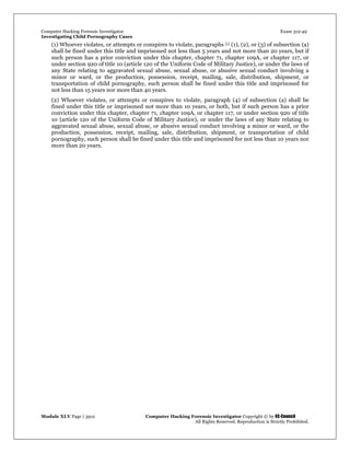 Computer Hacking Forensic Investigator Exam 312-49
Investigating Child Pornography Cases 
Module XLV Page | 3912                                               Computer Hacking Forensic Investigator Copyright © by EC-Council 
   All Rights Reserved. Reproduction is Strictly Prohibited. 
(1) Whoever violates, or attempts or conspires to violate, paragraphs [1] (1), (2), or (3) of subsection (a)
shall be fined under this title and imprisoned not less than 5 years and not more than 20 years, but if
such person has a prior conviction under this chapter, chapter 71, chapter 109A, or chapter 117, or
under section 920 of title 10 (article 120 of the Uniform Code of Military Justice), or under the laws of
any State relating to aggravated sexual abuse, sexual abuse, or abusive sexual conduct involving a
minor or ward, or the production, possession, receipt, mailing, sale, distribution, shipment, or
transportation of child pornography, such person shall be fined under this title and imprisoned for
not less than 15 years nor more than 40 years.
(2) Whoever violates, or attempts or conspires to violate, paragraph (4) of subsection (a) shall be
fined under this title or imprisoned not more than 10 years, or both, but if such person has a prior
conviction under this chapter, chapter 71, chapter 109A, or chapter 117, or under section 920 of title
10 (article 120 of the Uniform Code of Military Justice), or under the laws of any State relating to
aggravated sexual abuse, sexual abuse, or abusive sexual conduct involving a minor or ward, or the
production, possession, receipt, mailing, sale, distribution, shipment, or transportation of child
pornography, such person shall be fined under this title and imprisoned for not less than 10 years nor
more than 20 years.
 
