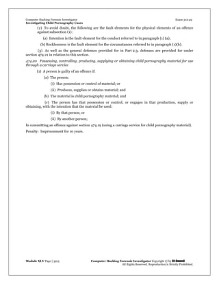Computer Hacking Forensic Investigator Exam 312-49
Investigating Child Pornography Cases 
Module XLV Page | 3915                                               Computer Hacking Forensic Investigator Copyright © by EC-Council 
   All Rights Reserved. Reproduction is Strictly Prohibited. 
(2) To avoid doubt, the following are the fault elements for the physical elements of an offence
against subsection (1):
(a) Intention is the fault element for the conduct referred to in paragraph (1) (a);
(b) Recklessness is the fault element for the circumstances referred to in paragraph (1)(b).
(3) As well as the general defenses provided for in Part 2.3, defenses are provided for under
section 474.21 in relation to this section.
474.20 Possessing, controlling, producing, supplying or obtaining child pornography material for use
through a carriage service
(1) A person is guilty of an offence if:
(a) The person:
(i) Has possession or control of material; or
(ii) Produces, supplies or obtains material; and
(b) The material is child pornography material; and
(c) The person has that possession or control, or engages in that production, supply or
obtaining, with the intention that the material be used:
(i) By that person; or
(ii) By another person;
In committing an offence against section 474.19 (using a carriage service for child pornography material).
Penalty: Imprisonment for 10 years.
 