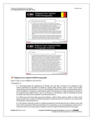 Computer Hacking Forensic Investigator Exam 312-49
Investigating Child Pornography Cases 
Module XLV Page | 3918                                               Computer Hacking Forensic Investigator Copyright © by EC-Council 
   All Rights Reserved. Reproduction is Strictly Prohibited. 
 Belgium Laws Against Child Pornography
Source: http://www.childfocus-net-alert.be/
“Art.383bis (*)
§ 1. Notwithstanding the application of Articles 379 and 380, whosoever has displayed, sold,
rented, distributed or handed out emblems, objects, films, photos, slides or other visual media
representing sexual positions or acts of a pornographic nature, involving or representing minors
or has handed to a transport or distribution agent, manufactured or held, imported or caused to
be imported such objects with a view to commerce or distribution shall be punished by penal
servitude and a fine of five hundred to ten thousand francs.
§ 2. Whosoever has knowingly possessed emblems, objects, films, photos, slides or other visual
media as referred to under § 1 shall be punished by imprisonment for a month to a year and a fine
of hundred to a thousand francs.
§ 3. The offence referred to under § 1 shall be punished by forced labor for ten to fifteen years and
a fine of five hundred to fifty thousand francs if it constitutes an act of participation in the main or
accessory activity of an association, whether or not the culprit holds the position of manager.
 