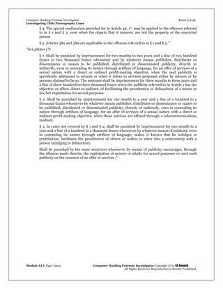 Computer Hacking Forensic Investigator Exam 312-49
Investigating Child Pornography Cases 
Module XLV Page | 3919                                               Computer Hacking Forensic Investigator Copyright © by EC-Council 
   All Rights Reserved. Reproduction is Strictly Prohibited. 
§ 4. The special confiscation provided for in Article 42, 1°, may be applied to the offences referred
to in § 1 and § 2, even when the objects that it concern, are not the property of the convicted
person.
§ 5. Articles 382 and 389 are applicable to the offences referred to in § 1 and § 3. "
"Art.380ter (*)
§ 1. Shall be punished by imprisonment for two months to two years and a fine of two hundred
francs to two thousand francs whosoever and by whatever means publishes, distributes or
disseminates or causes to be published, distributed or disseminated publicity, directly or
indirectly, even in concealing its nature through artifices of language, for an offer of services of a
sexual nature with a direct or indirect profit-making objective, when the said publicity is
specifically addressed to minors or when it refers to services proposed either by minors or by
persons claimed to be so. The sentence shall be imprisonment for three months to three years and
a fine of three hundred to three thousand francs when the publicity referred to in Article 1 has the
objective or effect, direct or indirect, of facilitating the prostitution or debauchery of a minor or
his/her exploitation for sexual purposes.
§ 2. Shall be punished by imprisonment for one month to a year and a fine of a hundred to a
thousand francs whosoever by whatever means publishes, distributes or disseminates or causes to
be published, distributed or disseminated publicity, directly or indirectly, even in concealing its
nature through artifices of language, for an offer of services of a sexual nature with a direct or
indirect profit-making objective, when these services are offered through a telecommunications
medium.
§ 3. In cases not covered by § 1 and § 2, shall be punished by imprisonment for one month to a
year and a fine of a hundred to a thousand francs whosoever by whatever means of publicity, even
in concealing its nature through artifices of language, makes it known that he indulges in
prostitution, facilitates the prostitution of others or wishes to enter into a relationship with a
person indulging in debauchery.
Shall be punished by the same sentences whosoever by means of publicity encourages, through
the allusion made therein, the exploitation of minors or adults for sexual purposes or uses such
publicity on the occasion of an offer of services ."
 