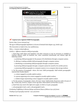 Computer Hacking Forensic Investigator Exam 312-49
Investigating Child Pornography Cases 
Module XLV Page | 3920                                               Computer Hacking Forensic Investigator Copyright © by EC-Council 
   All Rights Reserved. Reproduction is Strictly Prohibited. 
 Cyprus Laws Against Child Pornography
Source: http://www.interpol.org/
The age in child pornography legislation is 18 years (Criminal Code chapter 154, Article 154)
The Convention on Cybercrime, law 22(III)/2004
Title 3 – Content-related offences
Article 9 – Offences related to child pornography
1. Each Party shall adopt such legislative and other measures as may be necessary to establish as
criminal offences under its domestic law, when committed intentionally and without right the
following conduct
a. producing child pornography for the purpose of its distribution through a computer system;
b. offering or making available child pornography through a computer system;
c. distributing or transmitting child pornography through a computer system;
d. procuring child pornography through a computer system for oneself or for another person;
e. possessing child pornography in a computer system or on a computer data storage medium.
2. For the purpose of paragraph 1 above, the term 'child pornography' shall include pornographic
material that visually depicts:
a. a minor engaged in sexually explicit conduct;
b. a person appearing to be a minor engaged in sexually explicit conduct;
c. realistic images representing a minor engaged in sexually explicit conduct.
3. For the purpose of paragraph 2 above, the term 'minor' shall include all persons under 18 years of
age. A Party may, however, require a lower age limit, which shall be not less than 16 years.
4. Each Party may reserve the right not to apply, in whole or in part, paragraphs
1. sub-paragraphs d and e, and 2. sub-paragraphs b and c.
Combating Trafficking in Human Beings and Sexual Abuse of Minors Law 3(1)/2000
Trading in pornography material - Law 3(1)/2000
 