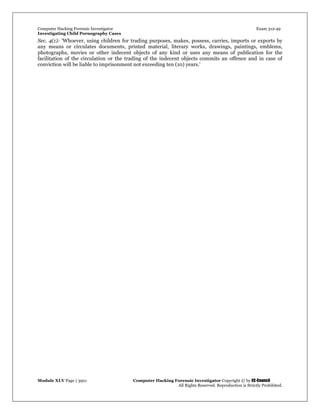 Computer Hacking Forensic Investigator Exam 312-49
Investigating Child Pornography Cases 
Module XLV Page | 3921                                               Computer Hacking Forensic Investigator Copyright © by EC-Council 
   All Rights Reserved. Reproduction is Strictly Prohibited. 
Sec. 4(1): 'Whoever, using children for trading purposes, makes, possess, carries, imports or exports by
any means or circulates documents, printed material, literary works, drawings, paintings, emblems,
photographs, movies or other indecent objects of any kind or uses any means of publication for the
facilitation of the circulation or the trading of the indecent objects commits an offence and in case of
conviction will be liable to imprisonment not exceeding ten (10) years.'
 