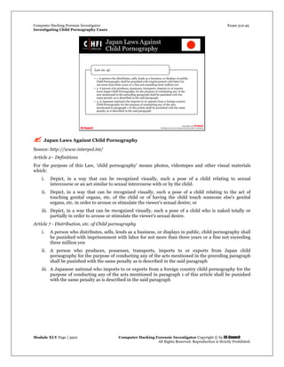 Computer Hacking Forensic Investigator Exam 312-49
Investigating Child Pornography Cases 
Module XLV Page | 3922                                               Computer Hacking Forensic Investigator Copyright © by EC-Council 
   All Rights Reserved. Reproduction is Strictly Prohibited. 
 Japan Laws Against Child Pornography
Source: http://www.interpol.int/
Article 2 - Definitions
For the purpose of this Law, 'child pornography' means photos, videotapes and other visual materials
which:
i. Depict, in a way that can be recognized visually, such a pose of a child relating to sexual
intercourse or an act similar to sexual intercourse with or by the child.
ii. Depict, in a way that can be recognized visually, such a pose of a child relating to the act of
touching genital organs, etc. of the child or of having the child touch someone else's genital
organs, etc. in order to arouse or stimulate the viewer's sexual desire; or
iii. Depict, in a way that can be recognized visually, such a pose of a child who is naked totally or
partially in order to arouse or stimulate the viewer's sexual desire.
Article 7 - Distribution, etc. of Child pornography
i. A person who distributes, sells, lends as a business, or displays in public, child pornography shall
be punished with imprisonment with labor for not more than three years or a fine not exceeding
three million yen
ii. A person who produces, possesses, transports, imports to or exports from Japan child
pornography for the purpose of conducting any of the acts mentioned in the preceding paragraph
shall be punished with the same penalty as is described in the said paragraph
iii. A Japanese national who imports to or exports from a foreign country child pornography for the
purpose of conducting any of the acts mentioned in paragraph 1 of this article shall be punished
with the same penalty as is described in the said paragraph
 