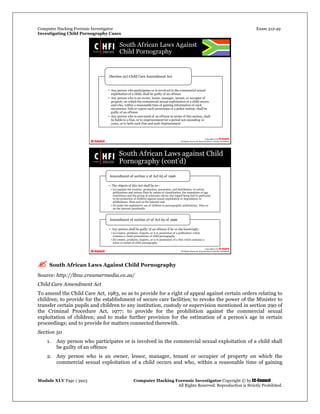 Computer Hacking Forensic Investigator Exam 312-49
Investigating Child Pornography Cases 
Module XLV Page | 3923                                               Computer Hacking Forensic Investigator Copyright © by EC-Council 
   All Rights Reserved. Reproduction is Strictly Prohibited. 
 South African Laws Against Child Pornography
Source: http://llnw.creamermedia.co.za/
Child Care Amendment Act
To amend the Child Care Act, 1983, so as to provide for a right of appeal against certain orders relating to
children; to provide for the establishment of secure care facilities; to revoke the power of the Minister to
transfer certain pupils and children to any institution, custody or supervision mentioned in section 290 of
the Criminal Procedure Act, 1977; to provide for the prohibition against the commercial sexual
exploitation of children; and to make further provision for the estimation of a person’s age in certain
proceedings; and to provide for matters connected therewith.
Section 50
1. Any person who participates or is involved in the commercial sexual exploitation of a child shall
be guilty of an offence
2. Any person who is an owner, lessor, manager, tenant or occupier of property on which the
commercial sexual exploitation of a child occurs and who, within a reasonable time of gaining
 