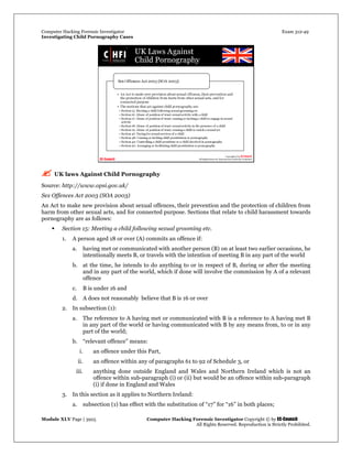Computer Hacking Forensic Investigator Exam 312-49
Investigating Child Pornography Cases 
Module XLV Page | 3925                                               Computer Hacking Forensic Investigator Copyright © by EC-Council 
   All Rights Reserved. Reproduction is Strictly Prohibited. 
 UK laws Against Child Pornography
Source: http://www.opsi.gov.uk/
Sex Offences Act 2003 (SOA 2003)
An Act to make new provision about sexual offences, their prevention and the protection of children from
harm from other sexual acts, and for connected purpose. Sections that relate to child harassment towards
pornography are as follows:
 Section 15: Meeting a child following sexual grooming etc.
1. A person aged 18 or over (A) commits an offence if:
a. having met or communicated with another person (B) on at least two earlier occasions, he
intentionally meets B, or travels with the intention of meeting B in any part of the world
b. at the time, he intends to do anything to or in respect of B, during or after the meeting
and in any part of the world, which if done will involve the commission by A of a relevant
offence
c. B is under 16 and
d. A does not reasonably believe that B is 16 or over
2. In subsection (1):
a. The reference to A having met or communicated with B is a reference to A having met B
in any part of the world or having communicated with B by any means from, to or in any
part of the world;
b. “relevant offence” means:
i. an offence under this Part,
ii. an offence within any of paragraphs 61 to 92 of Schedule 3, or
iii. anything done outside England and Wales and Northern Ireland which is not an
offence within sub-paragraph (i) or (ii) but would be an offence within sub-paragraph
(i) if done in England and Wales
3. In this section as it applies to Northern Ireland:
a. subsection (1) has effect with the substitution of “17” for “16” in both places;
 